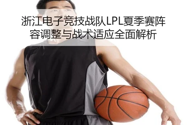 浙江电子竞技战队LPL夏季赛阵容调整与战术适应全面解析 - 3377 SPORTS
